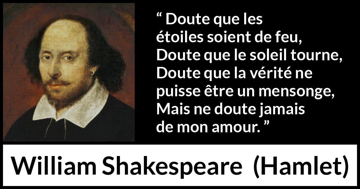 Citation de William Shakespeare sur l'amour tirée de Hamlet - Doute que les étoiles soient de feu,
Doute que le soleil tourne,
Doute que la vérité ne puisse être un mensonge,
Mais ne doute jamais de mon amour.