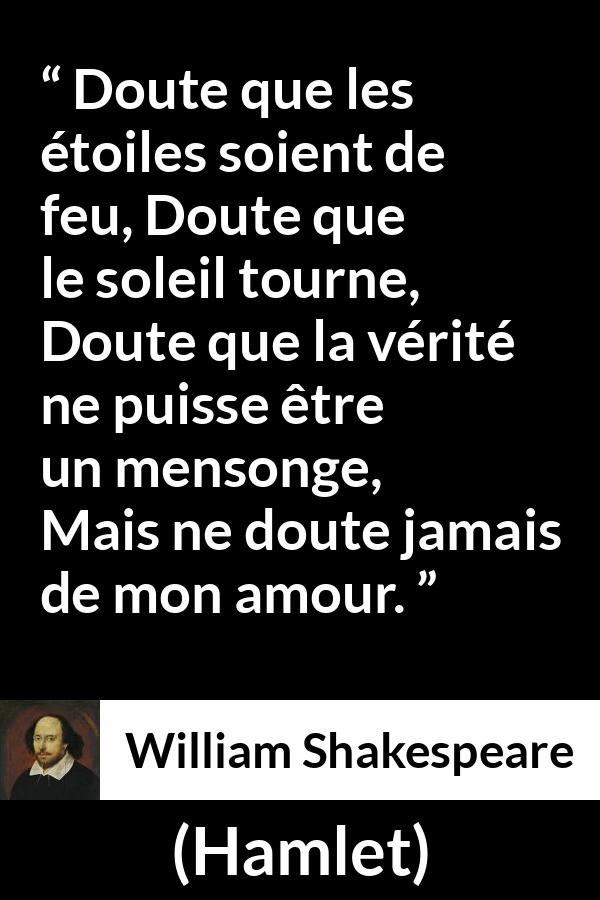 Citation de William Shakespeare sur l'amour tirée de Hamlet - Doute que les étoiles soient de feu,
Doute que le soleil tourne,
Doute que la vérité ne puisse être un mensonge,
Mais ne doute jamais de mon amour.