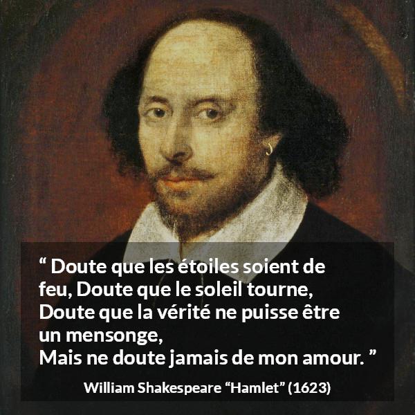 Citation de William Shakespeare sur l'amour tirée de Hamlet - Doute que les étoiles soient de feu,
Doute que le soleil tourne,
Doute que la vérité ne puisse être un mensonge,
Mais ne doute jamais de mon amour.