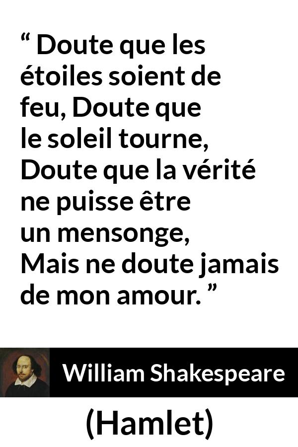 Citation de William Shakespeare sur l'amour tirée de Hamlet - Doute que les étoiles soient de feu,
Doute que le soleil tourne,
Doute que la vérité ne puisse être un mensonge,
Mais ne doute jamais de mon amour.
