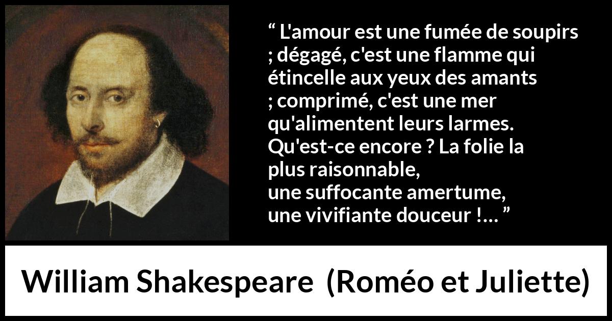 Citation de William Shakespeare sur l'amour tirée de Roméo et Juliette - L'amour est une fumée de soupirs ;
dégagé, c'est une flamme qui étincelle aux yeux des amants ;
comprimé, c'est une mer qu'alimentent leurs larmes.
Qu'est-ce encore ? La folie la plus raisonnable,
une suffocante amertume, une vivifiante douceur !…