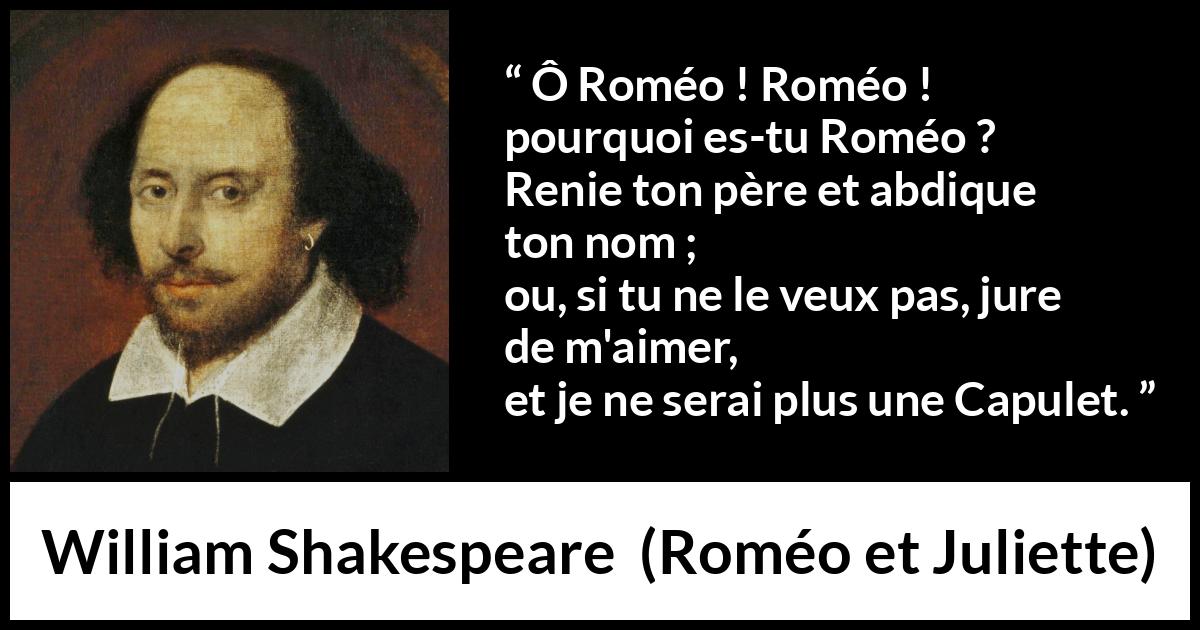 Citation de William Shakespeare sur l'amour tirée de Roméo et Juliette - Ô Roméo ! Roméo ! pourquoi es-tu Roméo ?
Renie ton père et abdique ton nom ;
ou, si tu ne le veux pas, jure de m'aimer,
et je ne serai plus une Capulet.