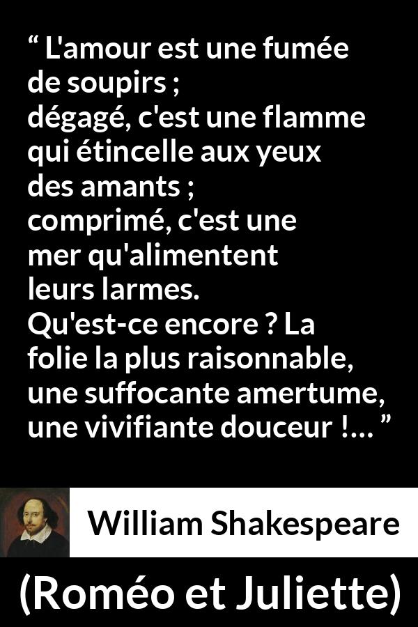 Citation de William Shakespeare sur l'amour tirée de Roméo et Juliette - L'amour est une fumée de soupirs ;
dégagé, c'est une flamme qui étincelle aux yeux des amants ;
comprimé, c'est une mer qu'alimentent leurs larmes.
Qu'est-ce encore ? La folie la plus raisonnable,
une suffocante amertume, une vivifiante douceur !…