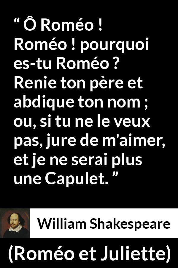Citation de William Shakespeare sur l'amour tirée de Roméo et Juliette - Ô Roméo ! Roméo ! pourquoi es-tu Roméo ?
Renie ton père et abdique ton nom ;
ou, si tu ne le veux pas, jure de m'aimer,
et je ne serai plus une Capulet.