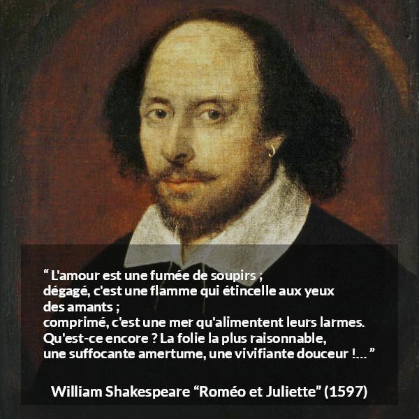 Citation de William Shakespeare sur l'amour tirée de Roméo et Juliette - L'amour est une fumée de soupirs ;
dégagé, c'est une flamme qui étincelle aux yeux des amants ;
comprimé, c'est une mer qu'alimentent leurs larmes.
Qu'est-ce encore ? La folie la plus raisonnable,
une suffocante amertume, une vivifiante douceur !…