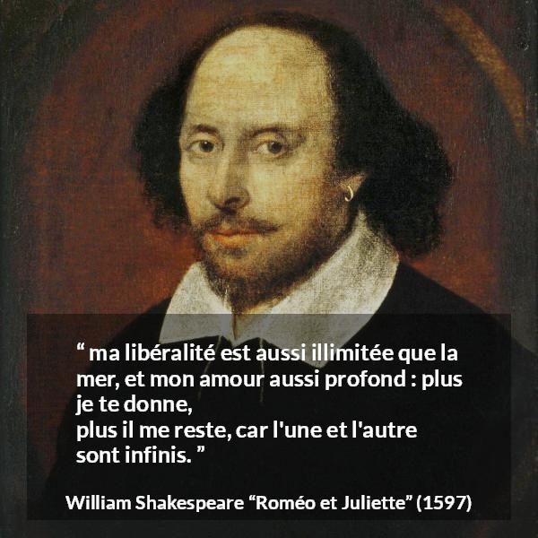 Citation de William Shakespeare sur l'amour tirée de Roméo et Juliette - ma libéralité est aussi illimitée que la mer,
et mon amour aussi profond : plus je te donne,
plus il me reste, car l'une et l'autre sont infinis.