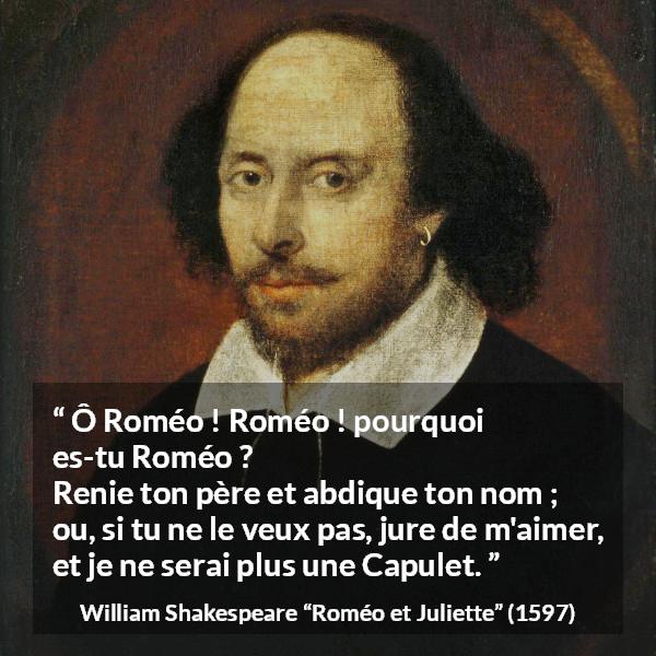Citation de William Shakespeare sur l'amour tirée de Roméo et Juliette - Ô Roméo ! Roméo ! pourquoi es-tu Roméo ?
Renie ton père et abdique ton nom ;
ou, si tu ne le veux pas, jure de m'aimer,
et je ne serai plus une Capulet.