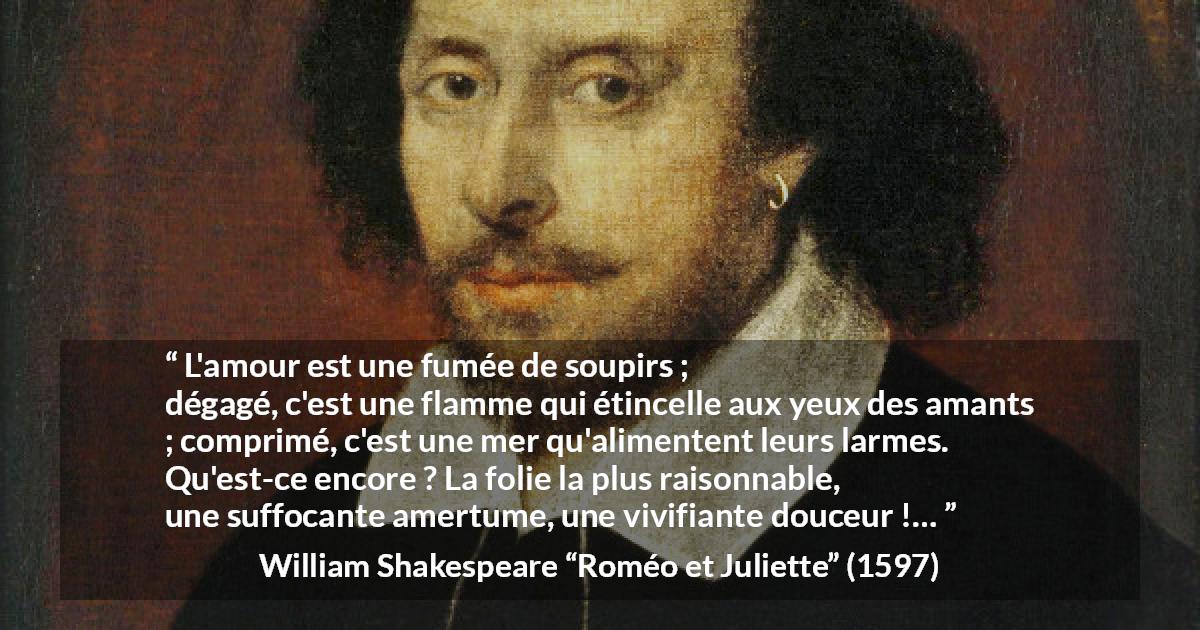 Citation de William Shakespeare sur l'amour tirée de Roméo et Juliette - L'amour est une fumée de soupirs ;
dégagé, c'est une flamme qui étincelle aux yeux des amants ;
comprimé, c'est une mer qu'alimentent leurs larmes.
Qu'est-ce encore ? La folie la plus raisonnable,
une suffocante amertume, une vivifiante douceur !…