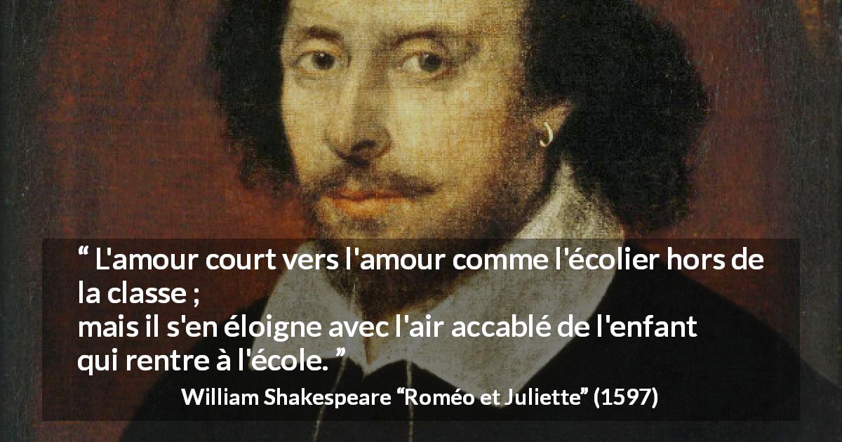 Citation de William Shakespeare sur l'amour tirée de Roméo et Juliette - L'amour court vers l'amour comme l'écolier hors de la classe ;
mais il s'en éloigne avec l'air accablé de l'enfant qui rentre à l'école.