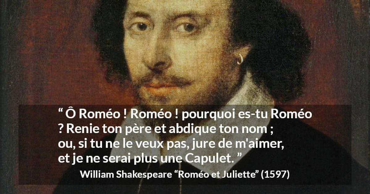 Citation de William Shakespeare sur l'amour tirée de Roméo et Juliette - Ô Roméo ! Roméo ! pourquoi es-tu Roméo ?
Renie ton père et abdique ton nom ;
ou, si tu ne le veux pas, jure de m'aimer,
et je ne serai plus une Capulet.