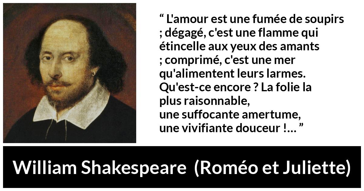 Citation de William Shakespeare sur l'amour tirée de Roméo et Juliette - L'amour est une fumée de soupirs ;
dégagé, c'est une flamme qui étincelle aux yeux des amants ;
comprimé, c'est une mer qu'alimentent leurs larmes.
Qu'est-ce encore ? La folie la plus raisonnable,
une suffocante amertume, une vivifiante douceur !…