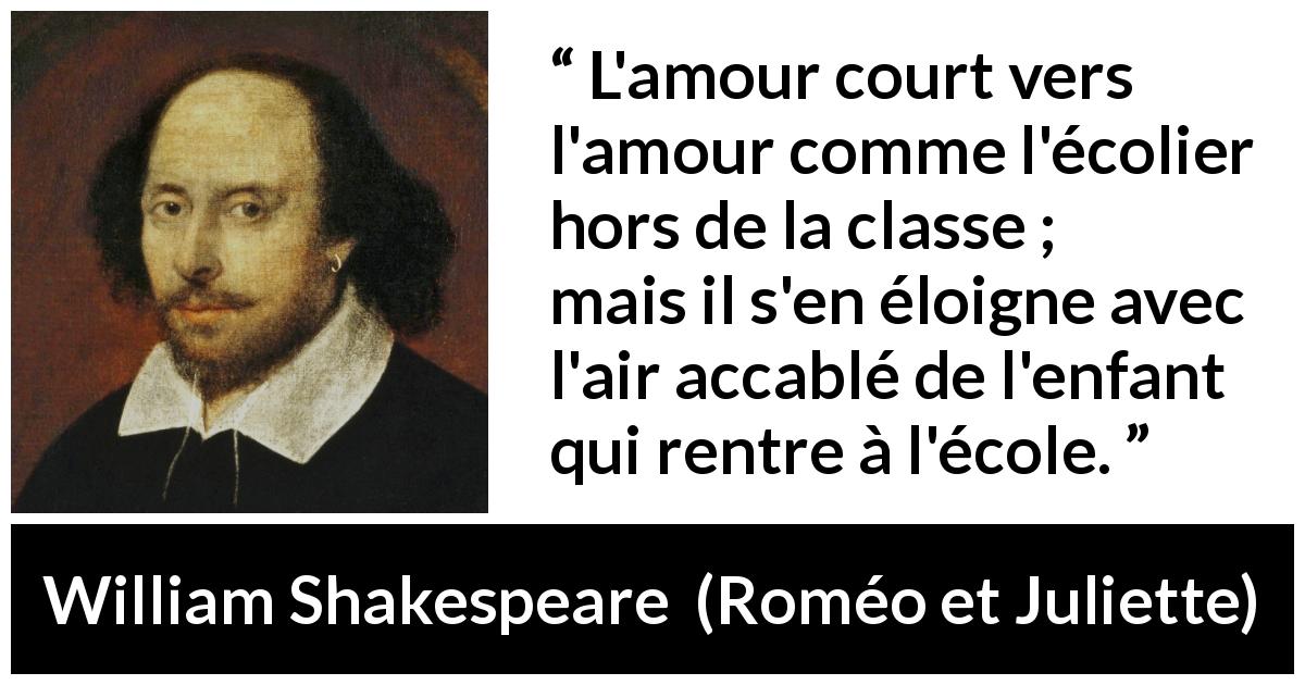 Citation de William Shakespeare sur l'amour tirée de Roméo et Juliette - L'amour court vers l'amour comme l'écolier hors de la classe ;
mais il s'en éloigne avec l'air accablé de l'enfant qui rentre à l'école.