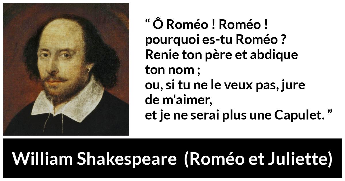 Citation de William Shakespeare sur l'amour tirée de Roméo et Juliette - Ô Roméo ! Roméo ! pourquoi es-tu Roméo ?
Renie ton père et abdique ton nom ;
ou, si tu ne le veux pas, jure de m'aimer,
et je ne serai plus une Capulet.
