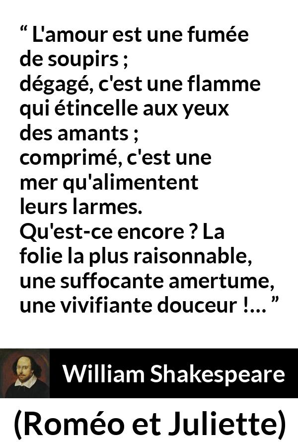 Citation de William Shakespeare sur l'amour tirée de Roméo et Juliette - L'amour est une fumée de soupirs ;
dégagé, c'est une flamme qui étincelle aux yeux des amants ;
comprimé, c'est une mer qu'alimentent leurs larmes.
Qu'est-ce encore ? La folie la plus raisonnable,
une suffocante amertume, une vivifiante douceur !…