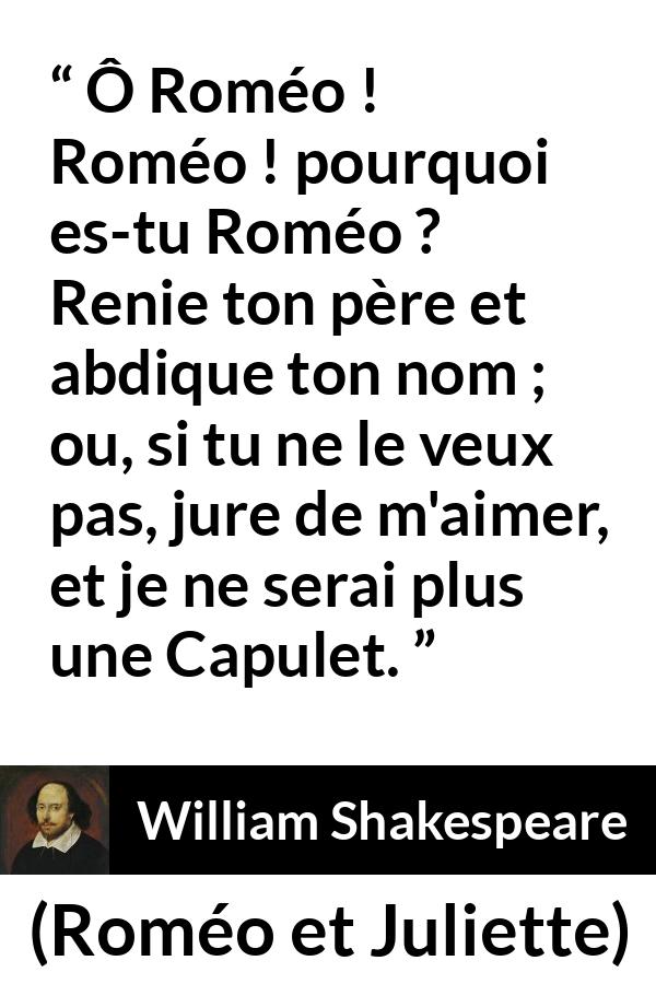 Citation de William Shakespeare sur l'amour tirée de Roméo et Juliette - Ô Roméo ! Roméo ! pourquoi es-tu Roméo ?
Renie ton père et abdique ton nom ;
ou, si tu ne le veux pas, jure de m'aimer,
et je ne serai plus une Capulet.