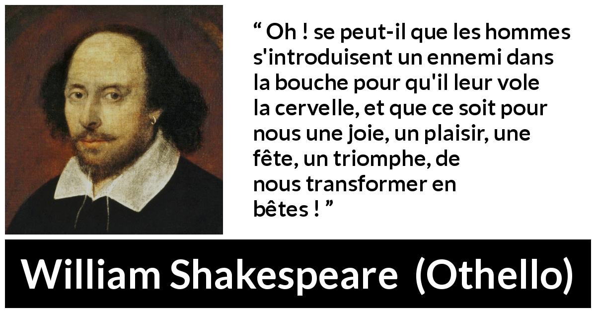 Citation de William Shakespeare sur l'humanité tirée d'Othello - Oh ! se peut-il que les hommes s'introduisent un ennemi dans la bouche pour qu'il leur vole la cervelle, et que ce soit pour nous une joie, un plaisir, une fête, un triomphe, de nous transformer en bêtes !
