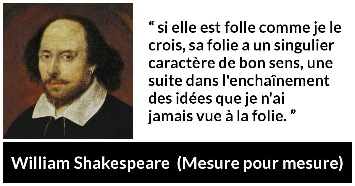 Citation de William Shakespeare sur la folie tirée de Mesure pour mesure - si elle est folle comme je le crois, sa folie a un singulier caractère de bon sens, une suite dans l'enchaînement des idées que je n'ai jamais vue à la folie.