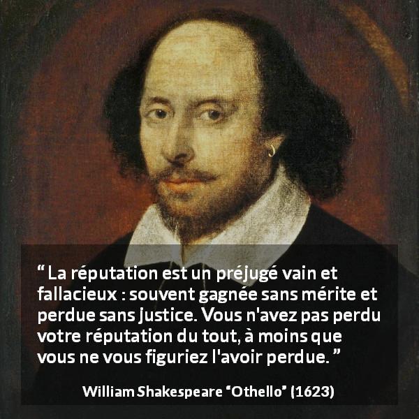 Citation de William Shakespeare sur la justice tirée d'Othello - La réputation est un préjugé vain et fallacieux : souvent gagnée sans mérite et perdue sans justice. Vous n'avez pas perdu votre réputation du tout, à moins que vous ne vous figuriez l'avoir perdue.