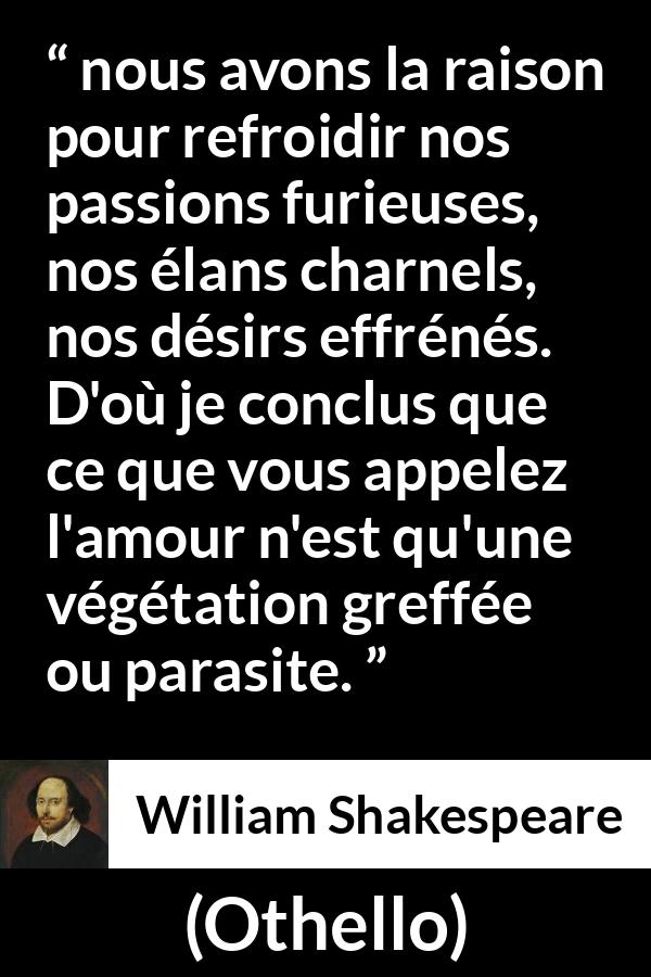 Citation de William Shakespeare sur la passion tirée d'Othello - nous avons la raison pour refroidir nos passions furieuses, nos élans charnels, nos désirs effrénés. D'où je conclus que ce que vous appelez l'amour n'est qu'une végétation greffée ou parasite.
