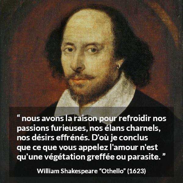 Citation de William Shakespeare sur la passion tirée d'Othello - nous avons la raison pour refroidir nos passions furieuses, nos élans charnels, nos désirs effrénés. D'où je conclus que ce que vous appelez l'amour n'est qu'une végétation greffée ou parasite.