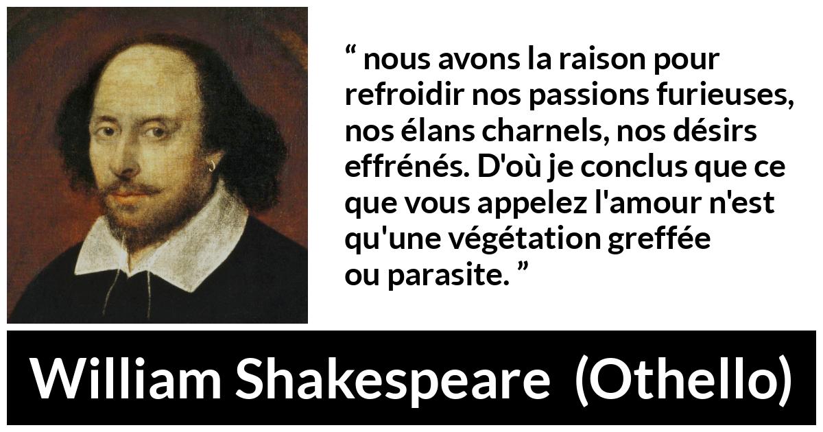 Citation de William Shakespeare sur la passion tirée d'Othello - nous avons la raison pour refroidir nos passions furieuses, nos élans charnels, nos désirs effrénés. D'où je conclus que ce que vous appelez l'amour n'est qu'une végétation greffée ou parasite.