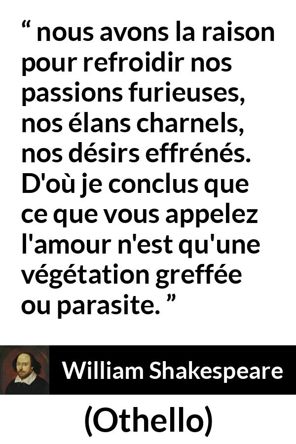 Citation de William Shakespeare sur la passion tirée d'Othello - nous avons la raison pour refroidir nos passions furieuses, nos élans charnels, nos désirs effrénés. D'où je conclus que ce que vous appelez l'amour n'est qu'une végétation greffée ou parasite.