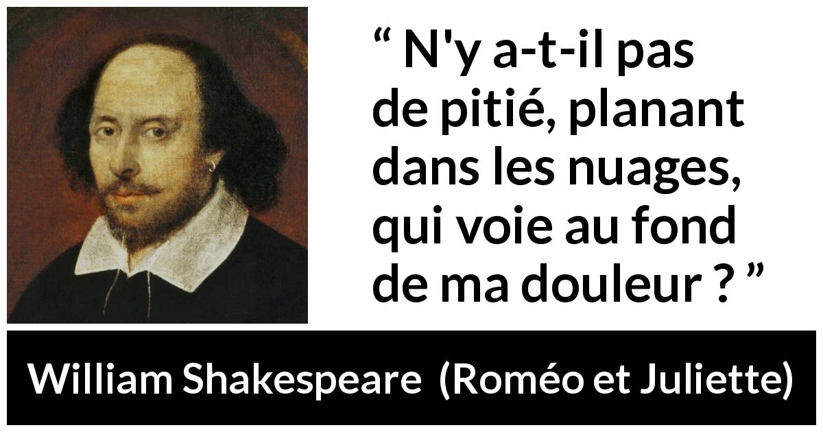 Citation de William Shakespeare sur la souffrance tirée de Roméo et Juliette - N'y a-t-il pas de pitié, planant dans les nuages,
qui voie au fond de ma douleur ?