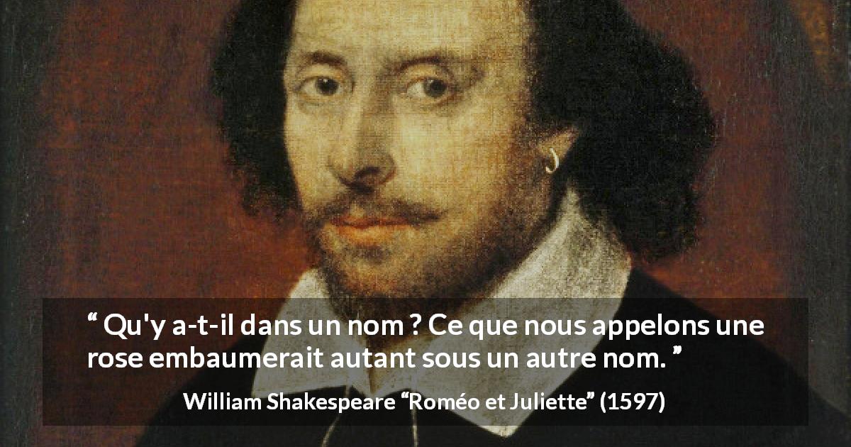 Citation de William Shakespeare sur la superficialité tirée de Roméo et Juliette - Qu'y a-t-il dans un nom ? Ce que nous appelons une rose
embaumerait autant sous un autre nom.