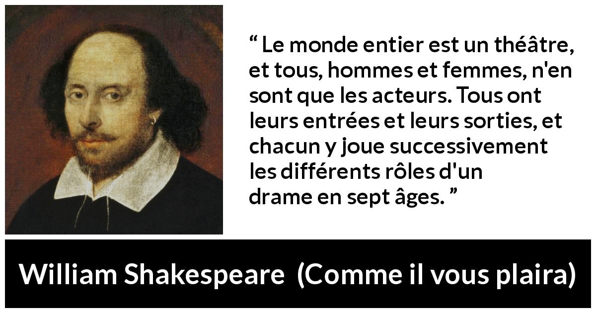 Citation de William Shakespeare sur la vie tirée de Comme il vous plaira - Le monde entier est un théâtre, et tous, hommes et femmes, n'en sont que les acteurs. Tous ont leurs entrées et leurs sorties, et chacun y joue successivement les différents rôles d'un drame en sept âges.