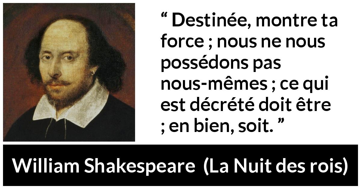 Citation de William Shakespeare sur le destin tirée de La Nuit des rois - Destinée, montre ta force ; nous ne nous possédons pas nous-mêmes ; ce qui est décrété doit être ; en bien, soit.