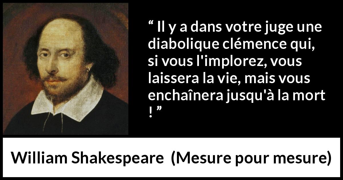 Citation de William Shakespeare sur le jugement tirée de Mesure pour mesure - Il y a dans votre juge une diabolique clémence qui, si vous l'implorez, vous laissera la vie, mais vous enchaînera jusqu'à la mort !
