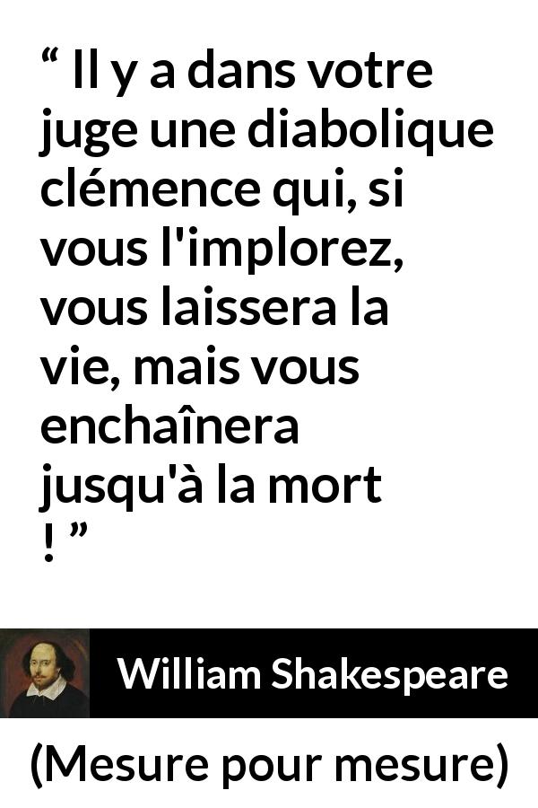 Citation de William Shakespeare sur le jugement tirée de Mesure pour mesure - Il y a dans votre juge une diabolique clémence qui, si vous l'implorez, vous laissera la vie, mais vous enchaînera jusqu'à la mort !
