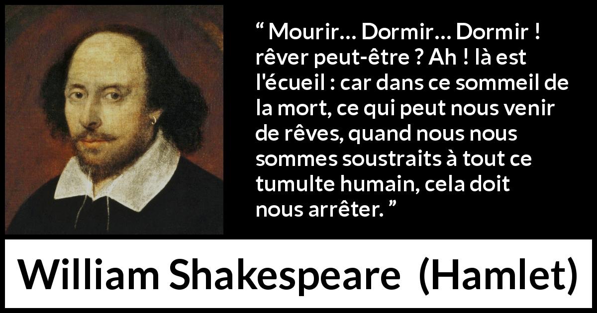 Citation de William Shakespeare sur le sommeil tirée de Hamlet - Mourir… Dormir… Dormir ! rêver peut-être ? Ah ! là est l'écueil : car dans ce sommeil de la mort, ce qui peut nous venir de rêves, quand nous nous sommes soustraits à tout ce tumulte humain, cela doit nous arrêter.