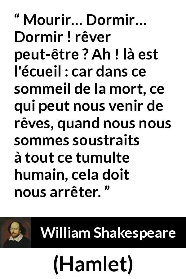 Citation de William Shakespeare sur le sommeil tirée de Hamlet - Mourir… Dormir… Dormir ! rêver peut-être ? Ah ! là est l'écueil : car dans ce sommeil de la mort, ce qui peut nous venir de rêves, quand nous nous sommes soustraits à tout ce tumulte humain, cela doit nous arrêter.