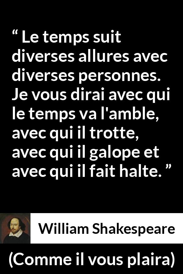 Citation de William Shakespeare sur le temps tirée de Comme il vous plaira - Le temps suit diverses allures avec diverses personnes. Je vous dirai avec qui le temps va l'amble, avec qui il trotte, avec qui il galope et avec qui il fait halte.
