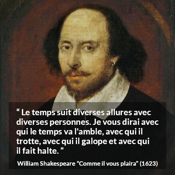 Citation de William Shakespeare sur le temps tirée de Comme il vous plaira - Le temps suit diverses allures avec diverses personnes. Je vous dirai avec qui le temps va l'amble, avec qui il trotte, avec qui il galope et avec qui il fait halte.