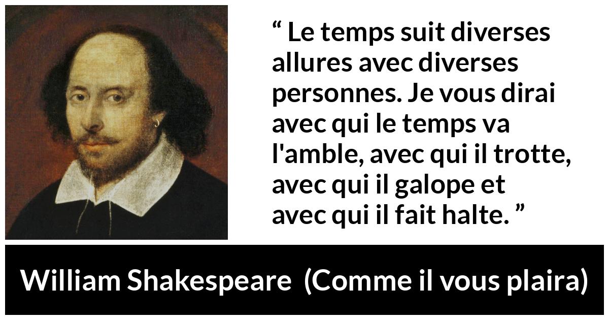 Citation de William Shakespeare sur le temps tirée de Comme il vous plaira - Le temps suit diverses allures avec diverses personnes. Je vous dirai avec qui le temps va l'amble, avec qui il trotte, avec qui il galope et avec qui il fait halte.