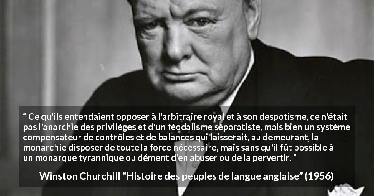Citation de Winston Churchill sur la monarchie tirée de Histoire des peuples de langue anglaise - Ce qu'ils entendaient opposer à l'arbitraire royal et à son despotisme, ce n'était pas l'anarchie des privilèges et d'un féodalisme séparatiste, mais bien un système compensateur de contrôles et de balances qui laisserait, au demeurant, la monarchie disposer de toute la force nécessaire, mais sans qu'il fût possible à un monarque tyrannique ou dément d'en abuser ou de la pervertir.