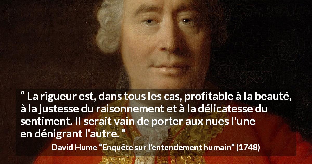 Citation de David Hume sur la beauté tirée d'Enquête sur l'entendement humain - La rigueur est, dans tous les cas, profitable à la beauté, à la justesse du raisonnement et à la délicatesse du sentiment. Il serait vain de porter aux nues l'une en dénigrant l'autre.