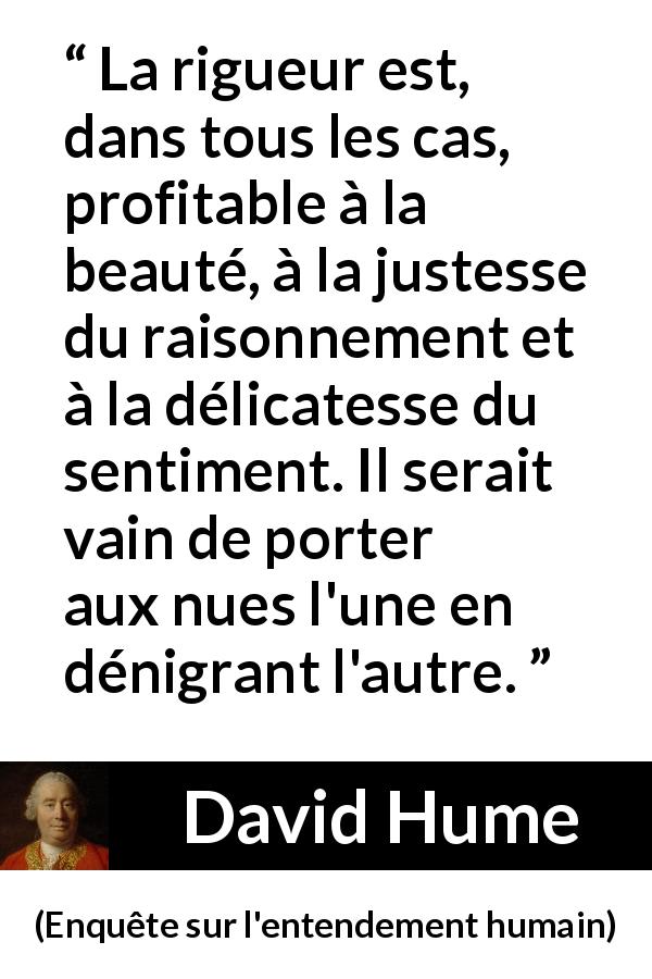 Citation de David Hume sur la beauté tirée d'Enquête sur l'entendement humain - La rigueur est, dans tous les cas, profitable à la beauté, à la justesse du raisonnement et à la délicatesse du sentiment. Il serait vain de porter aux nues l'une en dénigrant l'autre.