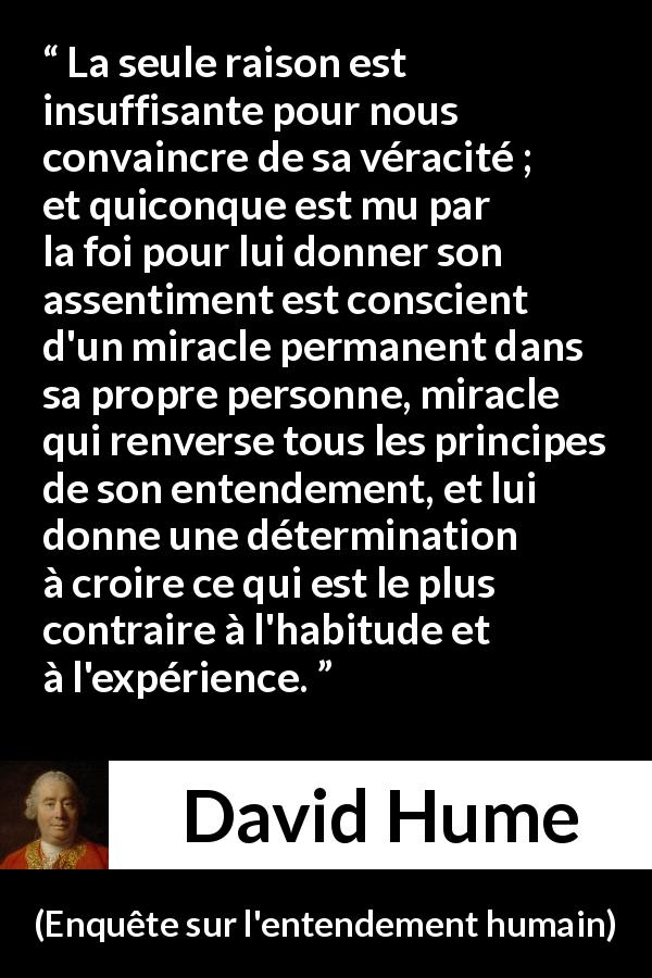 Citation de David Hume sur la foi tirée d'Enquête sur l'entendement humain - La seule raison est insuffisante pour nous convaincre de sa véracité ; et quiconque est mu par la foi pour lui donner son assentiment est conscient d'un miracle permanent dans sa propre personne, miracle qui renverse tous les principes de son entendement, et lui donne une détermination à croire ce qui est le plus contraire à l'habitude et à l'expérience.