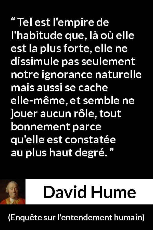 Citation de David Hume sur l'ignorance tirée d'Enquête sur l'entendement humain - Tel est l'empire de l'habitude que, là où elle est la plus forte, elle ne dissimule pas seulement notre ignorance naturelle mais aussi se cache elle-même, et semble ne jouer aucun rôle, tout bonnement parce qu'elle est constatée au plus haut degré.