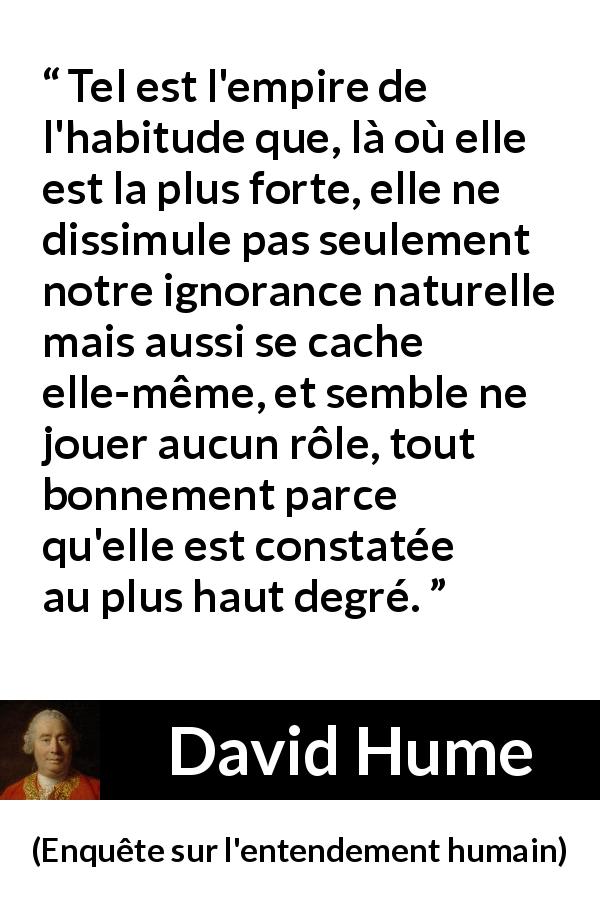 Citation de David Hume sur l'ignorance tirée d'Enquête sur l'entendement humain - Tel est l'empire de l'habitude que, là où elle est la plus forte, elle ne dissimule pas seulement notre ignorance naturelle mais aussi se cache elle-même, et semble ne jouer aucun rôle, tout bonnement parce qu'elle est constatée au plus haut degré.