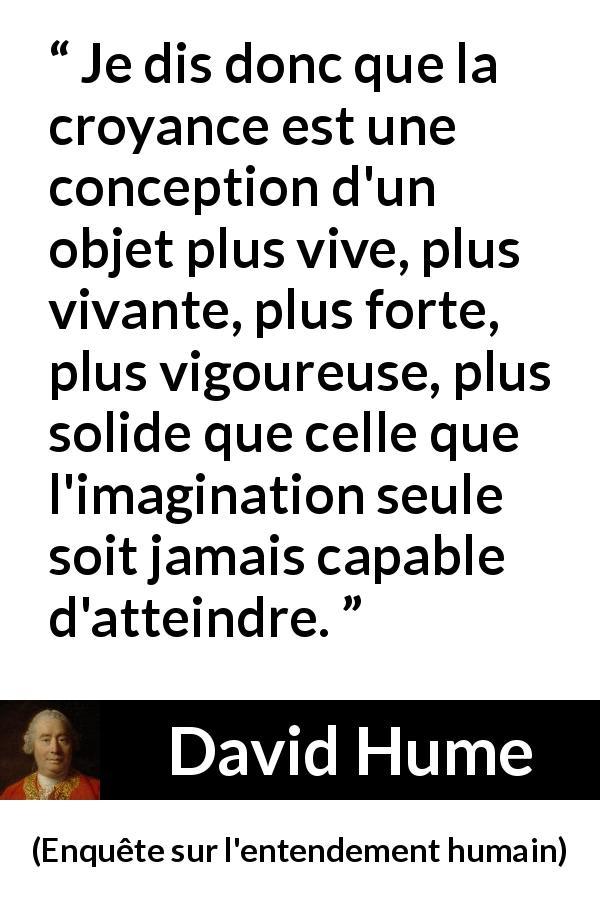 Citation de David Hume sur l'imagination tirée d'Enquête sur l'entendement humain - Je dis donc que la croyance est une conception d'un objet plus vive, plus vivante, plus forte, plus vigoureuse, plus solide que celle que l'imagination seule soit jamais capable d'atteindre.