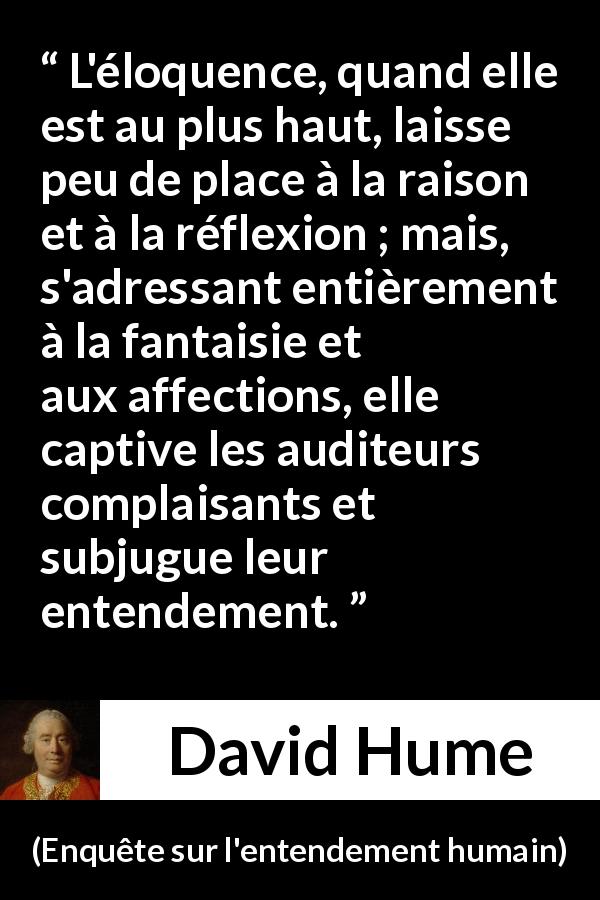 Citation de David Hume sur la réflexion tirée d'Enquête sur l'entendement humain - L'éloquence, quand elle est au plus haut, laisse peu de place à la raison et à la réflexion ; mais, s'adressant entièrement à la fantaisie et aux affections, elle captive les auditeurs complaisants et subjugue leur entendement.