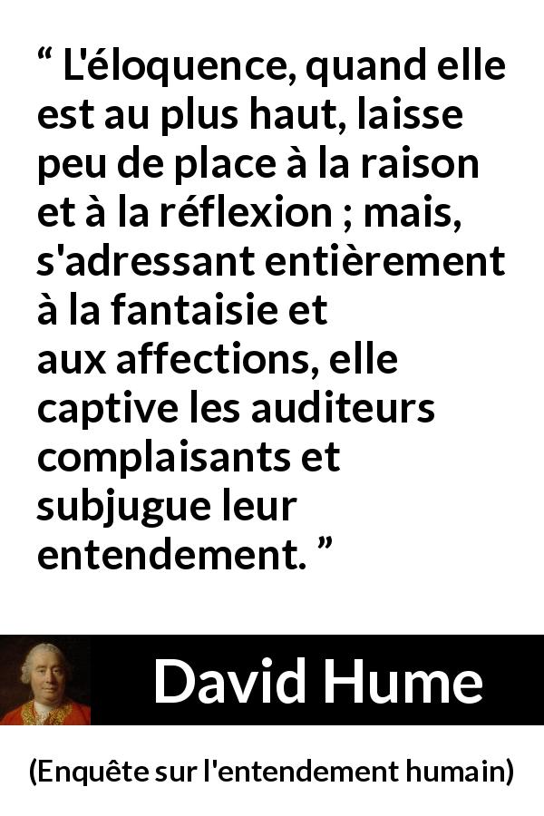 Citation de David Hume sur la réflexion tirée d'Enquête sur l'entendement humain - L'éloquence, quand elle est au plus haut, laisse peu de place à la raison et à la réflexion ; mais, s'adressant entièrement à la fantaisie et aux affections, elle captive les auditeurs complaisants et subjugue leur entendement.
