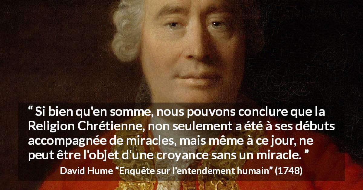 Citation de David Hume sur la religion tirée d'Enquête sur l'entendement humain - Si bien qu'en somme, nous pouvons conclure que la Religion Chrétienne, non seulement a été à ses débuts accompagnée de miracles, mais même à ce jour, ne peut être l'objet d'une croyance sans un miracle.