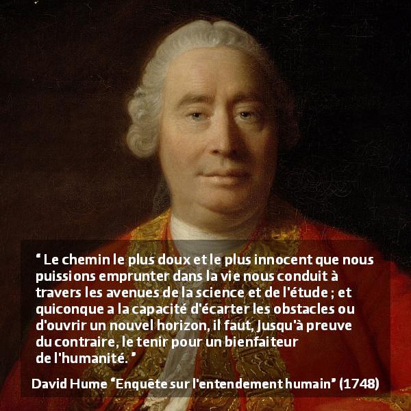 Citation de David Hume sur la science tirée d'Enquête sur l'entendement humain - Le chemin le plus doux et le plus innocent que nous puissions emprunter dans la vie nous conduit à travers les avenues de la science et de l'étude ; et quiconque a la capacité d'écarter les obstacles ou d'ouvrir un nouvel horizon, il faut, jusqu'à preuve du contraire, le tenir pour un bienfaiteur de l'humanité.