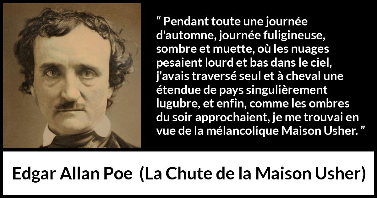 Citation d'Edgar Allan Poe sur la mélancolie tirée de La Chute de la Maison Usher - Pendant toute une journée d'automne, journée fuligineuse, sombre et muette, où les nuages pesaient lourd et bas dans le ciel, j'avais traversé seul et à cheval une étendue de pays singulièrement lugubre, et enfin, comme les ombres du soir approchaient, je me trouvai en vue de la mélancolique Maison Usher.