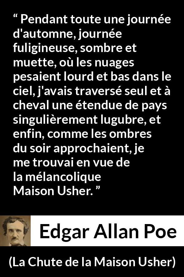 Citation d'Edgar Allan Poe sur la mélancolie tirée de La Chute de la Maison Usher - Pendant toute une journée d'automne, journée fuligineuse, sombre et muette, où les nuages pesaient lourd et bas dans le ciel, j'avais traversé seul et à cheval une étendue de pays singulièrement lugubre, et enfin, comme les ombres du soir approchaient, je me trouvai en vue de la mélancolique Maison Usher.